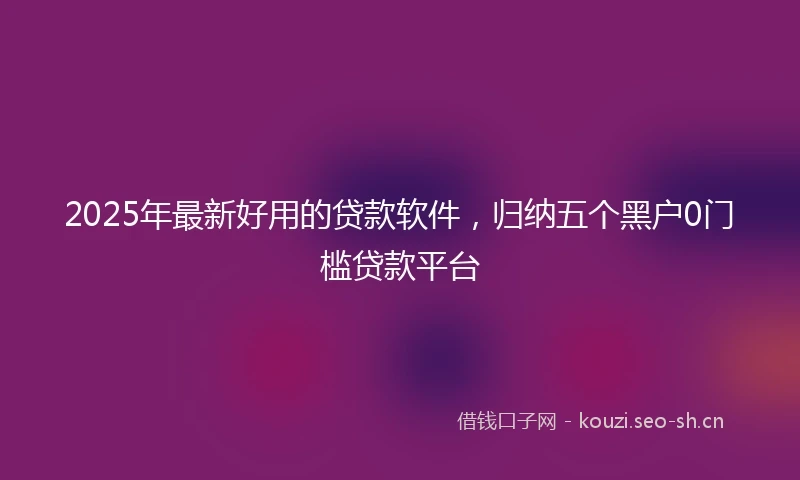 2025年最新好用的贷款软件，归纳五个黑户0门槛贷款平台