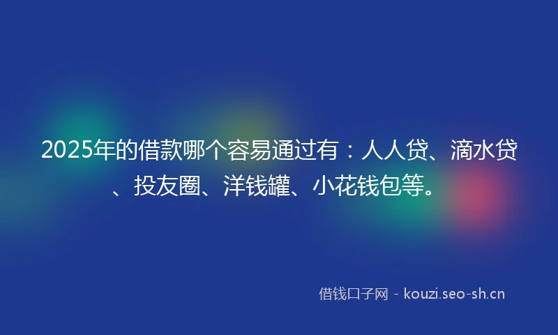2025年的借款哪个容易通过有：人人贷、滴水贷、投友圈、洋钱罐、小花钱包等。