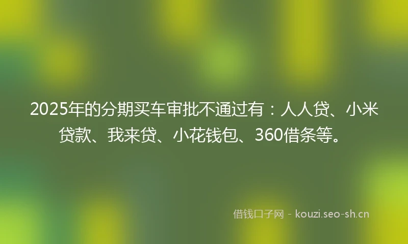 2025年的分期买车审批不通过有：人人贷、小米贷款、我来贷、小花钱包、360借条等。