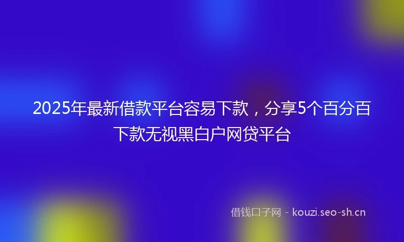 2025年最新借款平台容易下款，分享5个百分百下款无视黑白户网贷平台