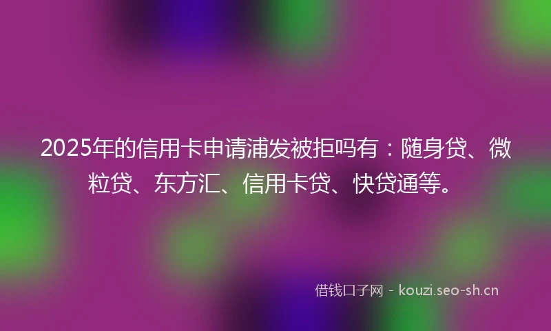 2025年的信用卡申请浦发被拒吗有：随身贷、微粒贷、东方汇、信用卡贷、快贷通等。