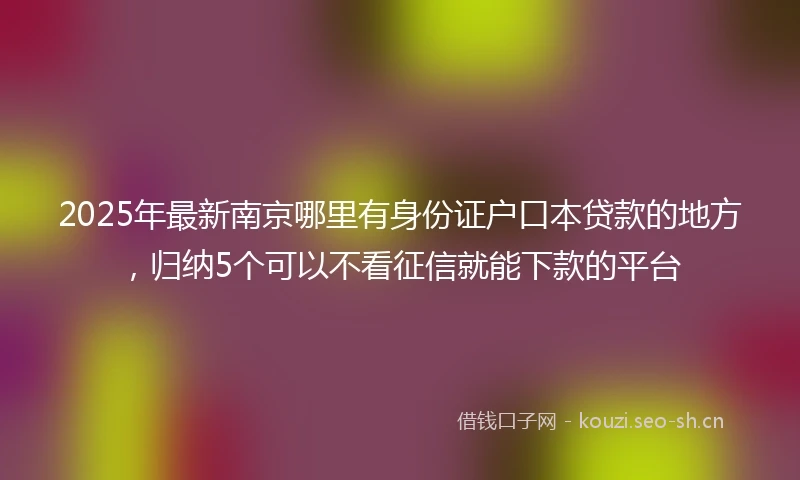 2025年最新南京哪里有身份证户口本贷款的地方，归纳5个可以不看征信就能下款的平台