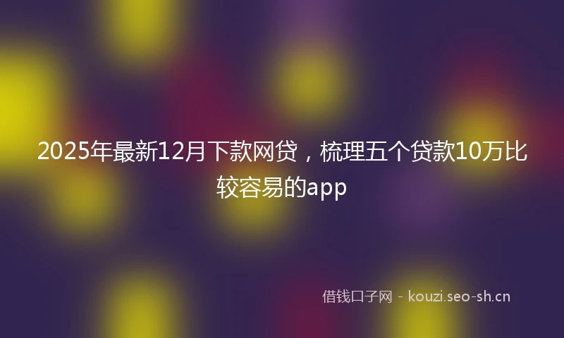 2025年最新12月下款网贷，梳理五个贷款10万比较容易的app