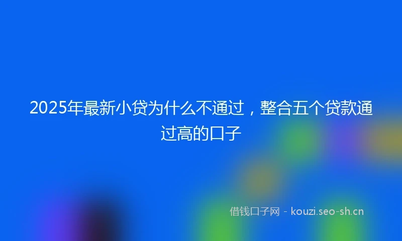 2025年最新小贷为什么不通过，整合五个贷款通过高的口子