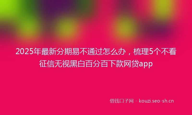 2025年最新分期易不通过怎么办，梳理5个不看征信无视黑白百分百下款网贷app