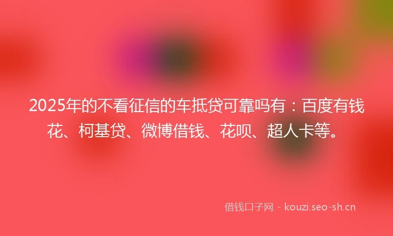 2025年的不看征信的车抵贷可靠吗有：百度有钱花、柯基贷、微博借钱、花呗、超人卡等。