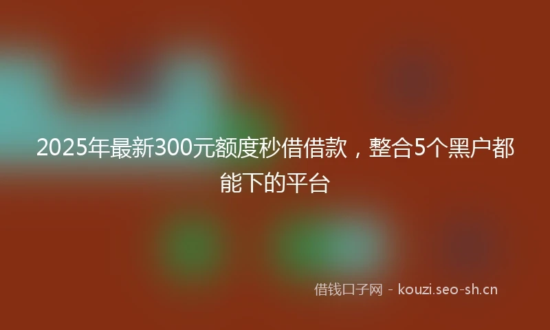 2025年最新300元额度秒借借款，整合5个黑户都能下的平台