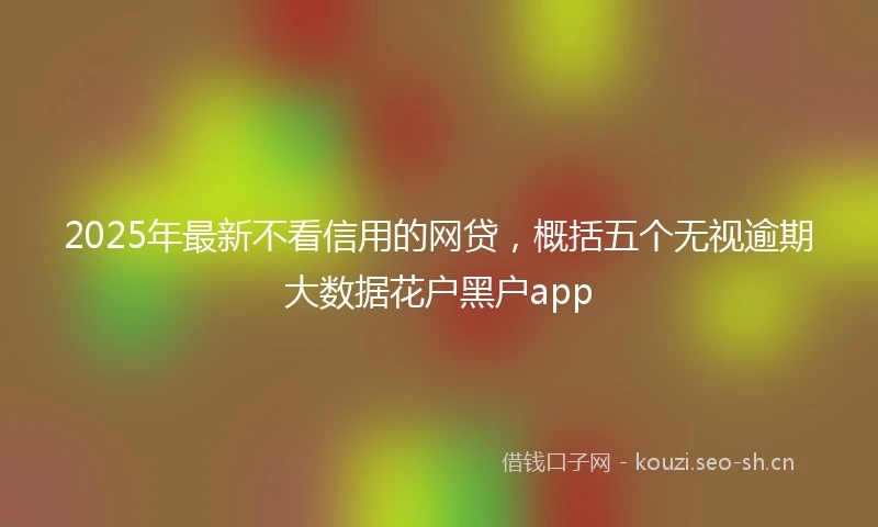 2025年最新不看信用的网贷，概括五个无视逾期大数据花户黑户app