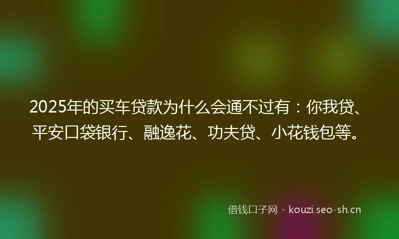 2025年的买车贷款为什么会通不过有：你我贷、平安口袋银行、融逸花、功夫贷、小花钱包等。