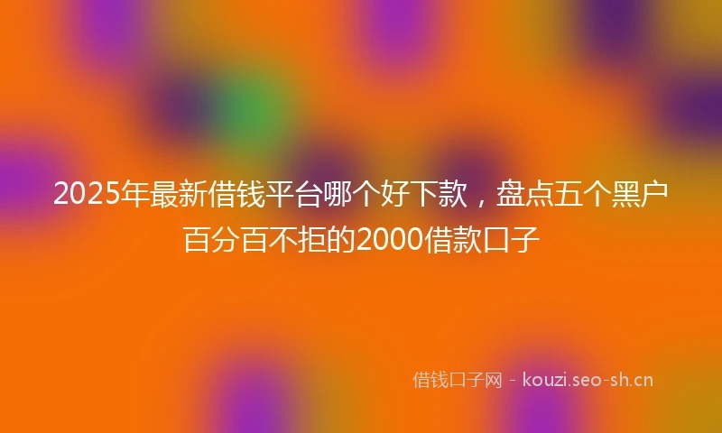 2025年最新借钱平台哪个好下款，盘点五个黑户百分百不拒的2000借款口子