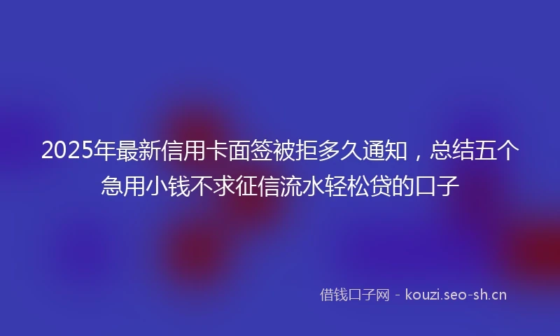 2025年最新信用卡面签被拒多久通知，总结五个急用小钱不求征信流水轻松贷的口子