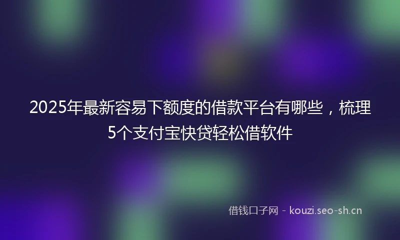 2025年最新容易下额度的借款平台有哪些，梳理5个支付宝快贷轻松借软件
