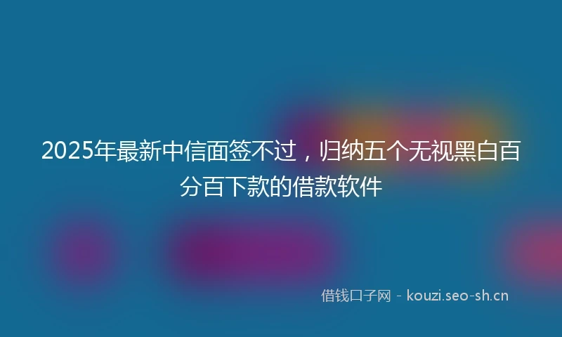 2025年最新中信面签不过，归纳五个无视黑白百分百下款的借款软件