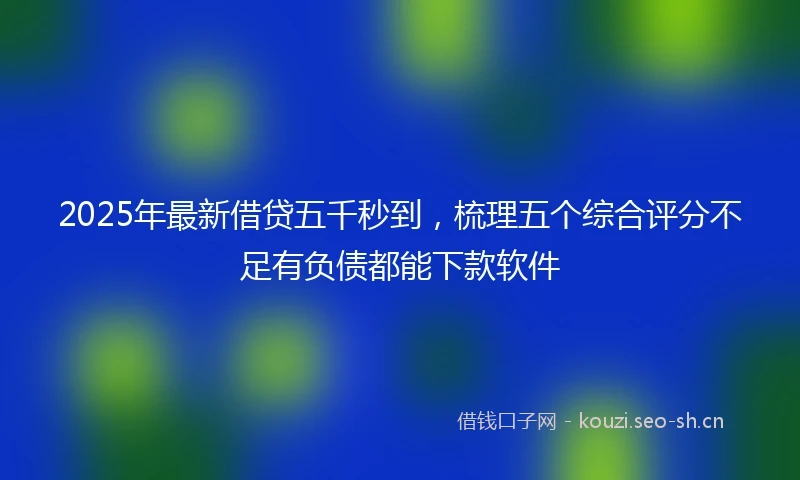 2025年最新借贷五千秒到，梳理五个综合评分不足有负债都能下款软件
