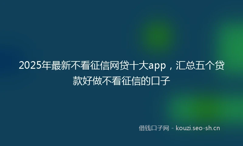 2025年最新不看征信网贷十大app，汇总五个贷款好做不看征信的口子