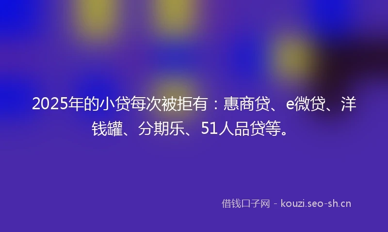 2025年的小贷每次被拒有：惠商贷、e微贷、洋钱罐、分期乐、51人品贷等。