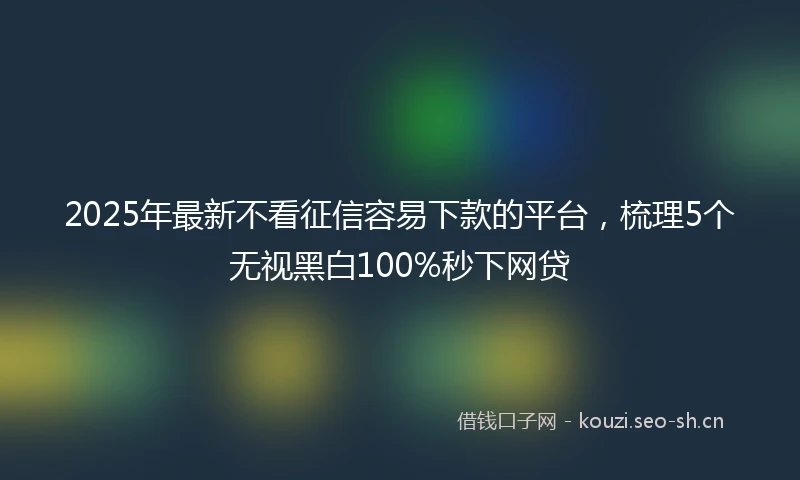 2025年最新不看征信容易下款的平台，梳理5个无视黑白100%秒下网贷