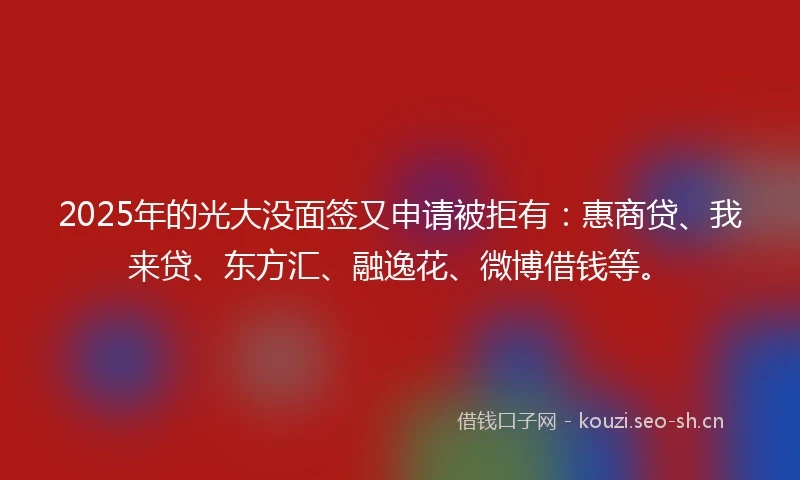 2025年的光大没面签又申请被拒有：惠商贷、我来贷、东方汇、融逸花、微博借钱等。