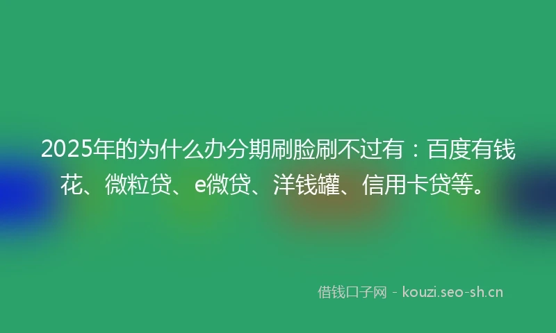 2025年的为什么办分期刷脸刷不过有：百度有钱花、微粒贷、e微贷、洋钱罐、信用卡贷等。