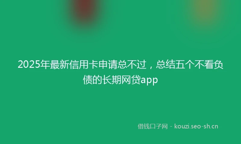 2025年最新信用卡申请总不过，总结五个不看负债的长期网贷app
