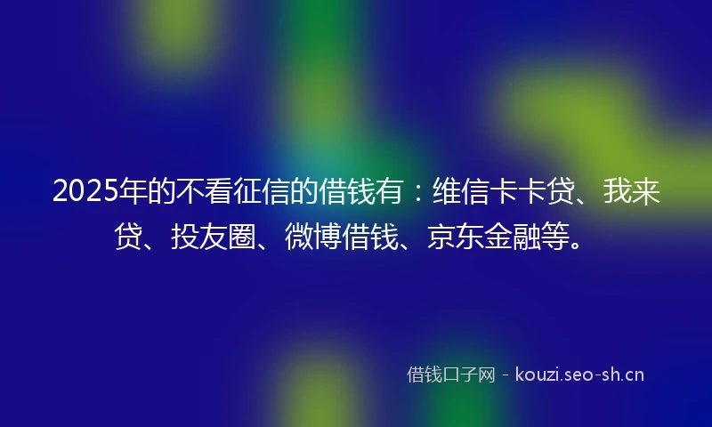 2025年的不看征信的借钱有：维信卡卡贷、我来贷、投友圈、微博借钱、京东金融等。