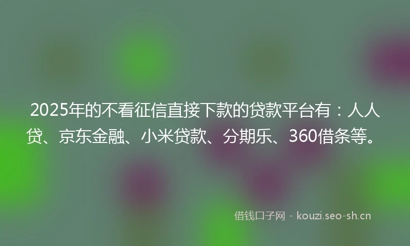 2025年的不看征信直接下款的贷款平台有：人人贷、京东金融、小米贷款、分期乐、360借条等。