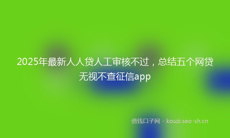 2025年最新人人贷人工审核不过，总结五个网贷无视不查征信app