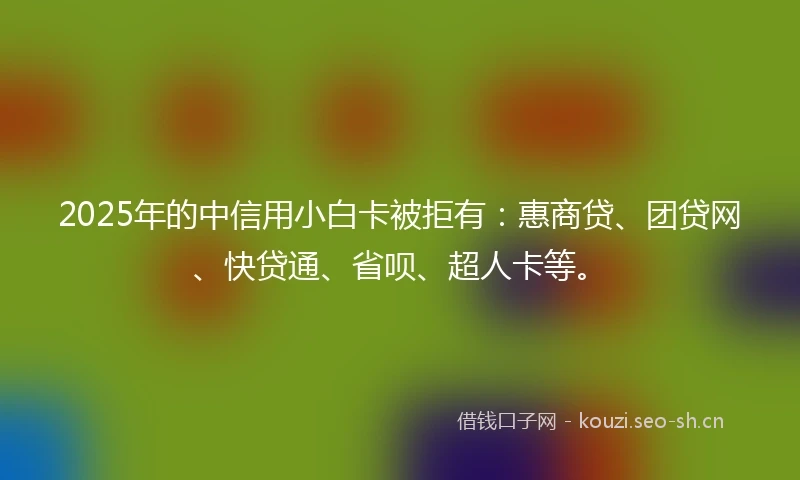 2025年的中信用小白卡被拒有：惠商贷、团贷网、快贷通、省呗、超人卡等。