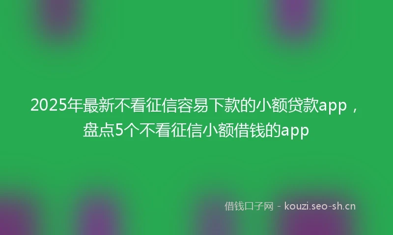 2025年最新不看征信容易下款的小额贷款app，盘点5个不看征信小额借钱的app