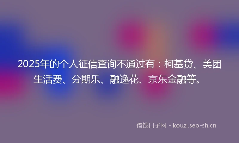 2025年的个人征信查询不通过有：柯基贷、美团生活费、分期乐、融逸花、京东金融等。