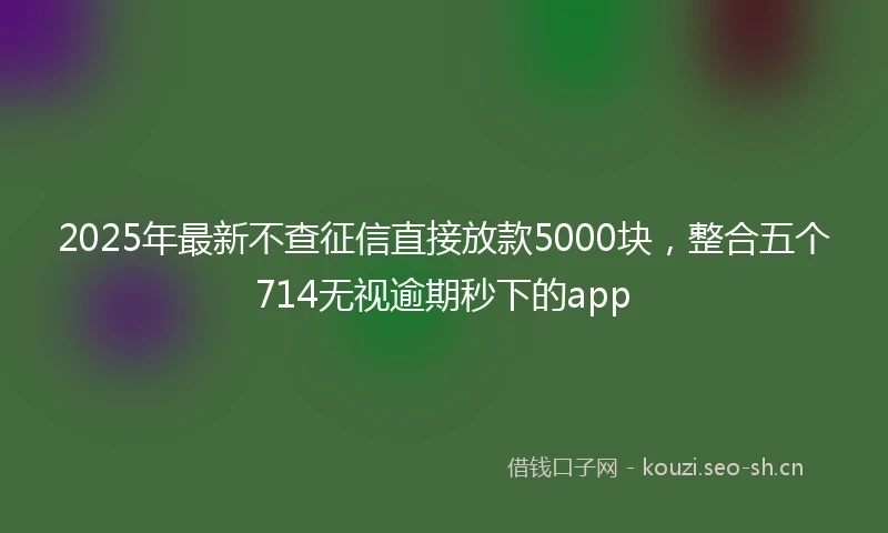 2025年最新不查征信直接放款5000块，整合五个714无视逾期秒下的app