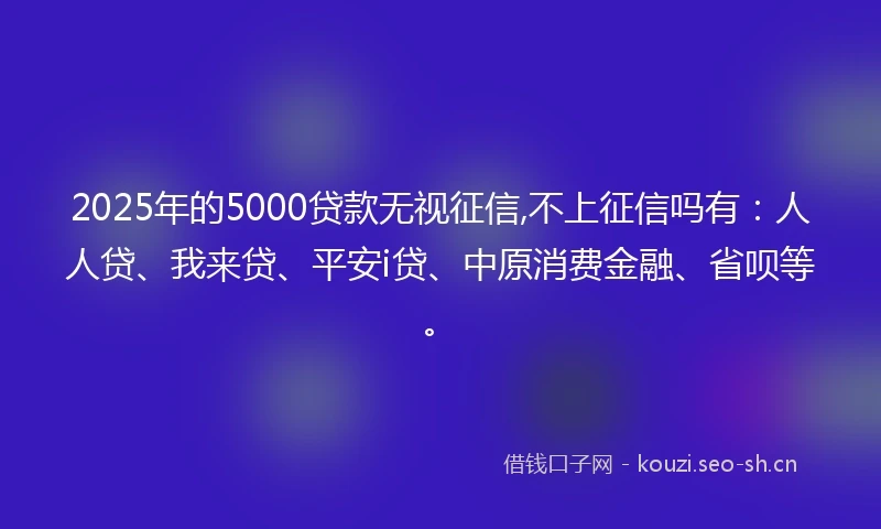 2025年的5000贷款无视征信,不上征信吗有：人人贷、我来贷、平安i贷、中原消费金融、省呗等。