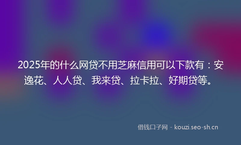2025年的什么网贷不用芝麻信用可以下款有：安逸花、人人贷、我来贷、拉卡拉、好期贷等。
