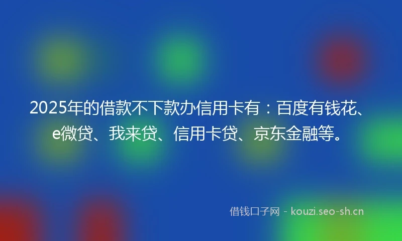 2025年的借款不下款办信用卡有：百度有钱花、e微贷、我来贷、信用卡贷、京东金融等。