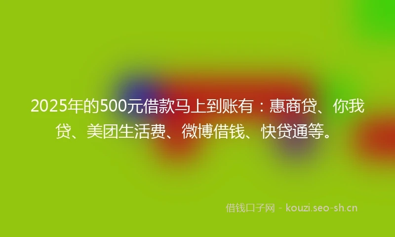 2025年的500元借款马上到账有：惠商贷、你我贷、美团生活费、微博借钱、快贷通等。