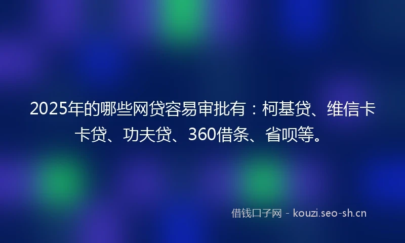 2025年的哪些网贷容易审批有：柯基贷、维信卡卡贷、功夫贷、360借条、省呗等。
