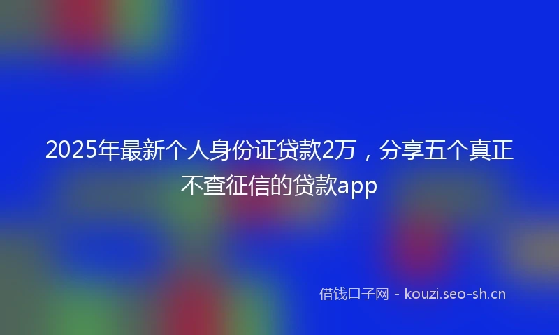 2025年最新个人身份证贷款2万，分享五个真正不查征信的贷款app