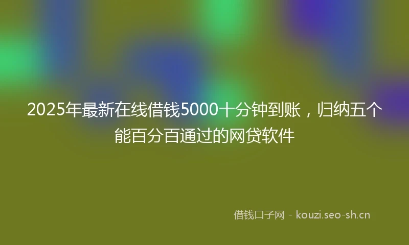 2025年最新在线借钱5000十分钟到账，归纳五个能百分百通过的网贷软件