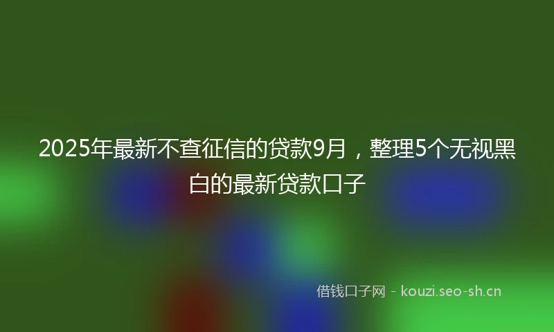 2025年最新不查征信的贷款9月，整理5个无视黑白的最新贷款口子