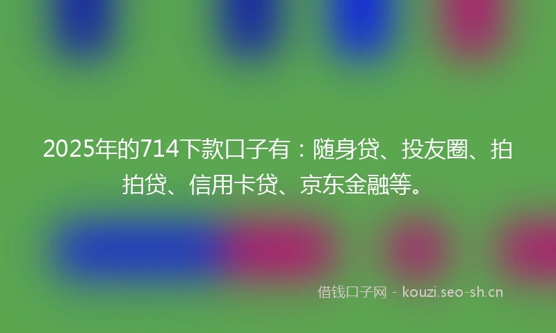 2025年的714下款口子有：随身贷、投友圈、拍拍贷、信用卡贷、京东金融等。