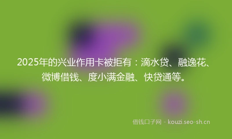 2025年的兴业作用卡被拒有：滴水贷、融逸花、微博借钱、度小满金融、快贷通等。