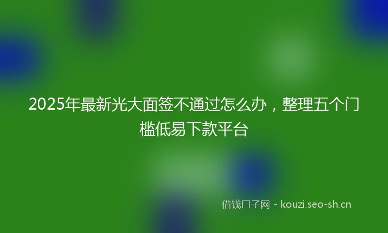 2025年最新光大面签不通过怎么办，整理五个门槛低易下款平台
