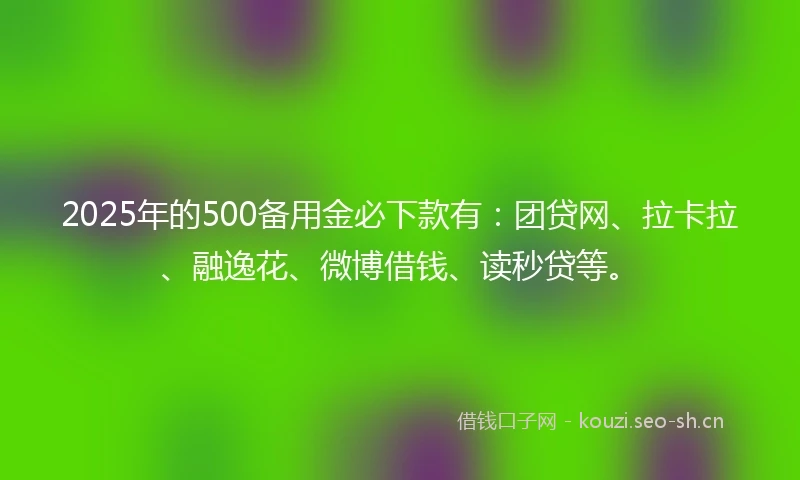 2025年的500备用金必下款有：团贷网、拉卡拉、融逸花、微博借钱、读秒贷等。