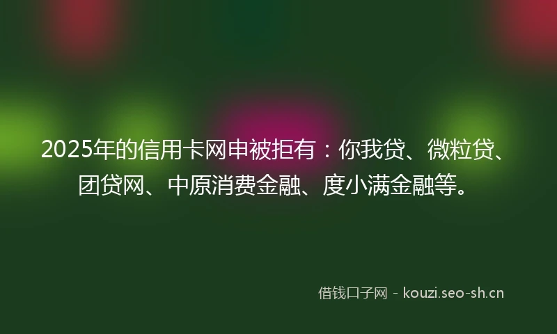 2025年的信用卡网申被拒有：你我贷、微粒贷、团贷网、中原消费金融、度小满金融等。