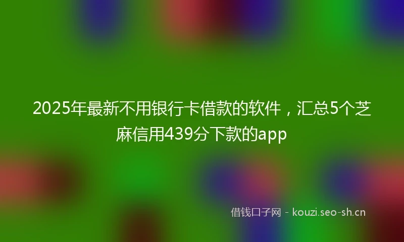 2025年最新不用银行卡借款的软件，汇总5个芝麻信用439分下款的app