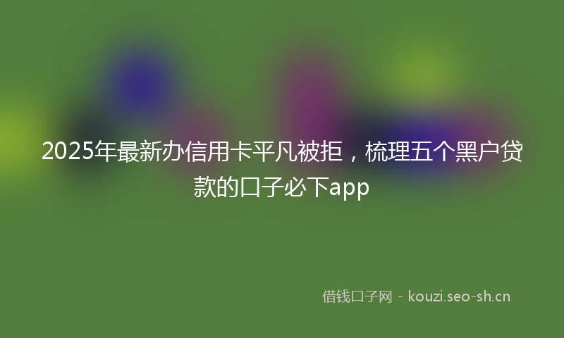 2025年最新办信用卡平凡被拒，梳理五个黑户贷款的口子必下app