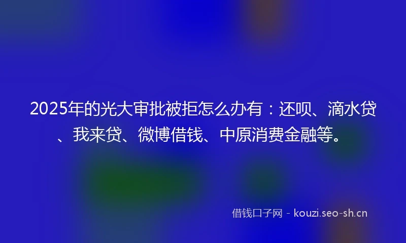 2025年的光大审批被拒怎么办有：还呗、滴水贷、我来贷、微博借钱、中原消费金融等。