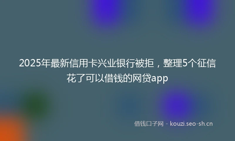 2025年最新信用卡兴业银行被拒，整理5个征信花了可以借钱的网贷app