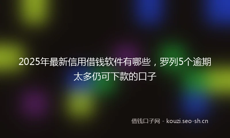 2025年最新信用借钱软件有哪些，罗列5个逾期太多仍可下款的口子