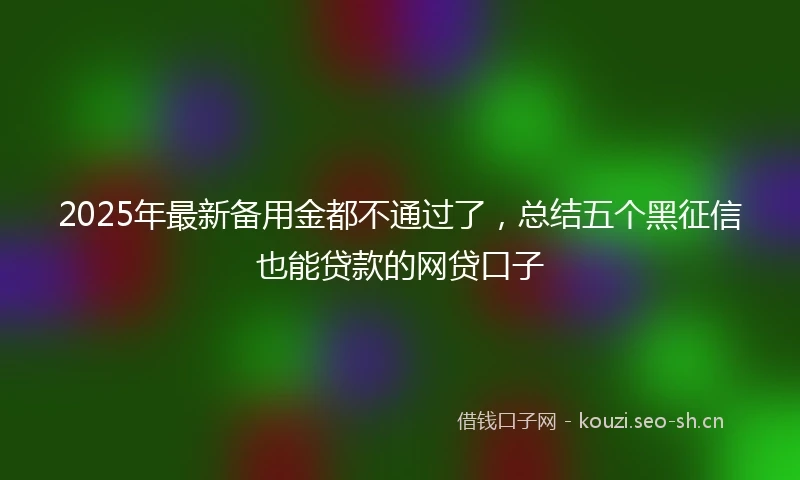 2025年最新备用金都不通过了，总结五个黑征信也能贷款的网贷口子